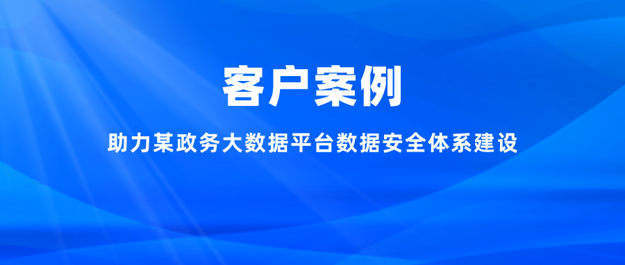 案例丨助力某政務大數據平臺數據安全體系建設，充分釋放數字能效